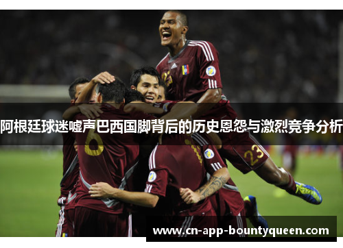 阿根廷球迷嘘声巴西国脚背后的历史恩怨与激烈竞争分析 阿根廷球迷嘘声巴西国脚背后的历史恩怨与激烈竞争分析