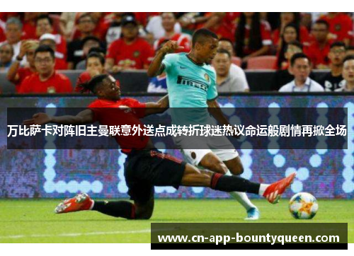 万比萨卡对阵旧主曼联意外送点成转折球迷热议命运般剧情再掀全场