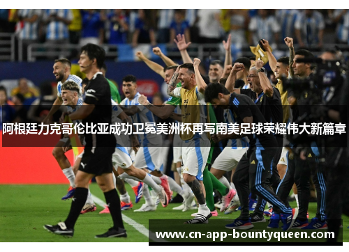 阿根廷力克哥伦比亚成功卫冕美洲杯再写南美足球荣耀伟大新篇章